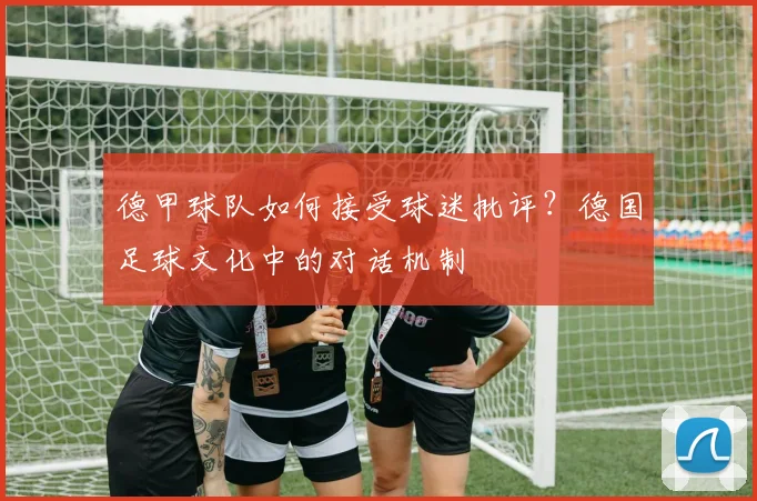 德甲球队如何接受球迷批评?德国足球文化中的对话机制