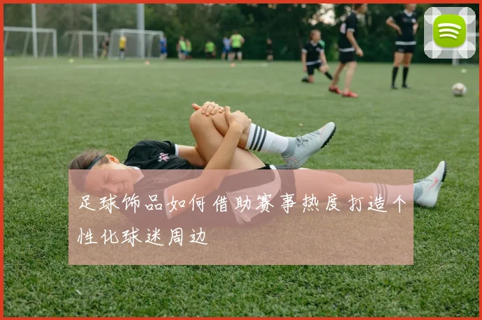 足球饰品如何借助赛事热度打造个性化球迷周边