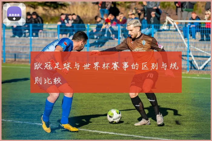 欧冠足球与世界杯赛事的区别与规则比较