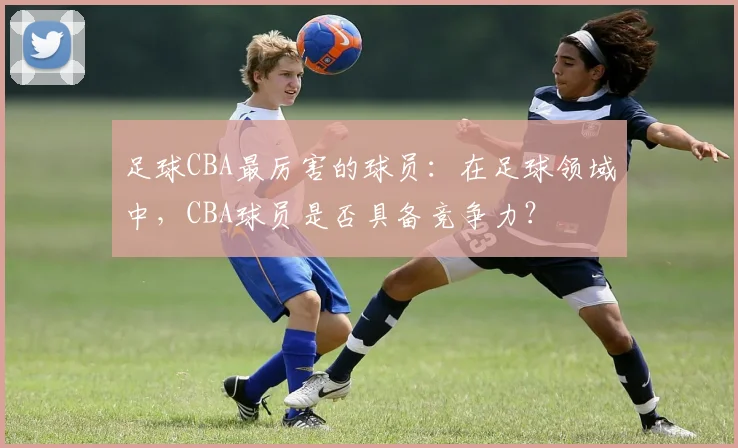 足球CBA最厉害的球员:在足球领域中,CBA球员是否具备竞争力?